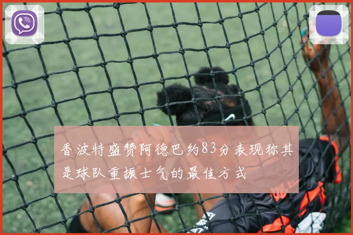 香波特盛赞阿德巴约83分表现称其是球队重振士气的最佳方式