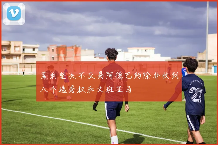 莱利坚决不交易阿德巴约除非收到八个选秀权和文班亚马