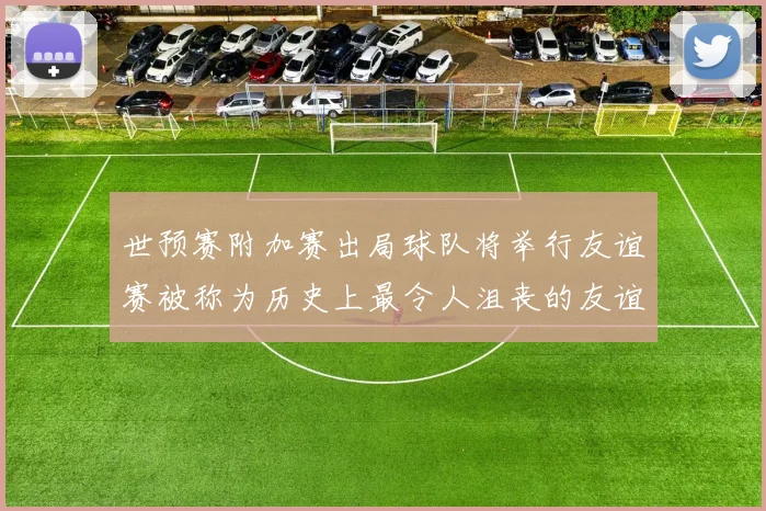 世预赛附加赛出局球队将举行友谊赛被称为历史上最令人沮丧的友谊赛