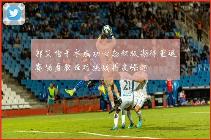 郭艾伦手术成功心态积极期待重返赛场勇敢面对挑战再度崛起