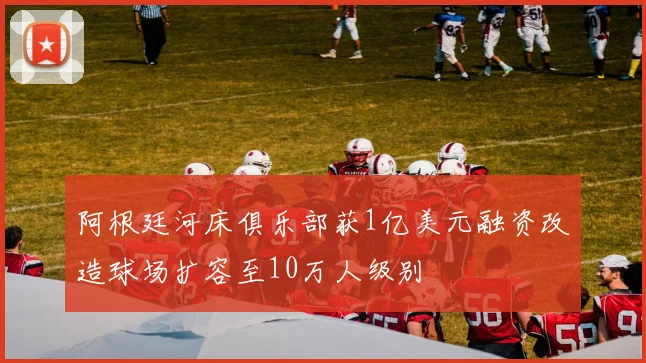 阿根廷河床俱乐部获1亿美元融资改造球场扩容至10万人级别