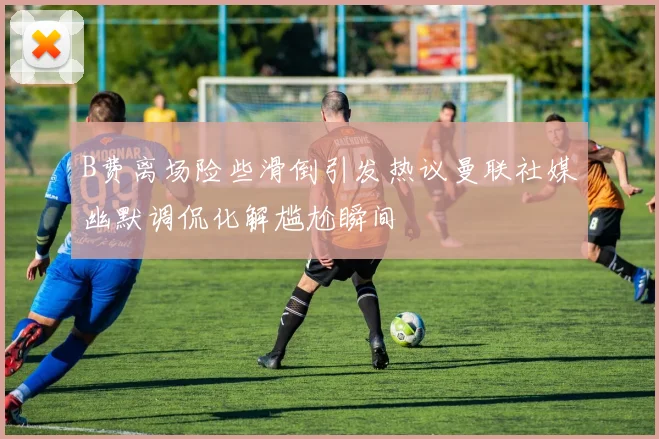 B费离场险些滑倒引发热议曼联社媒幽默调侃化解尴尬瞬间