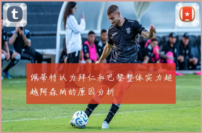 佩蒂特认为拜仁和巴黎整体实力超越阿森纳的原因分析