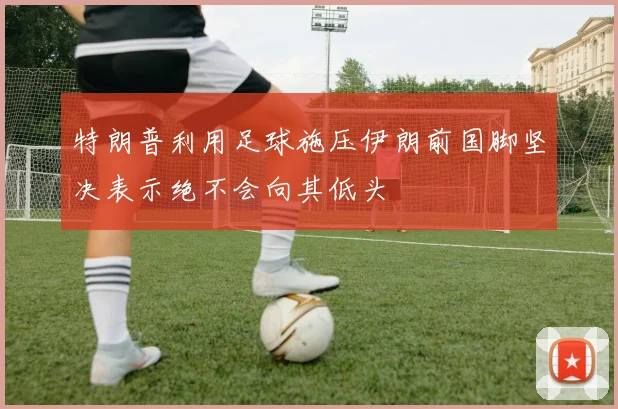 特朗普利用足球施压伊朗前国脚坚决表示绝不会向其低头