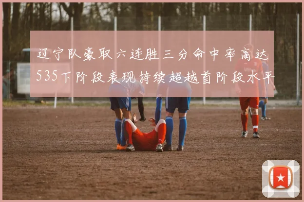 辽宁队豪取六连胜三分命中率高达535下阶段表现持续超越首阶段水平