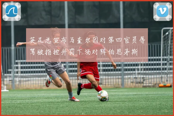 英足总宣布马奎尔因对第四官员辱骂被指控并罚下场对阵伯恩茅斯