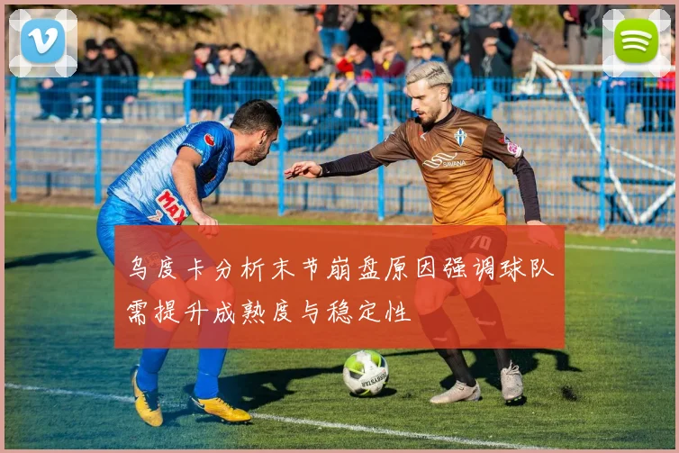 乌度卡分析末节崩盘原因强调球队需提升成熟度与稳定性