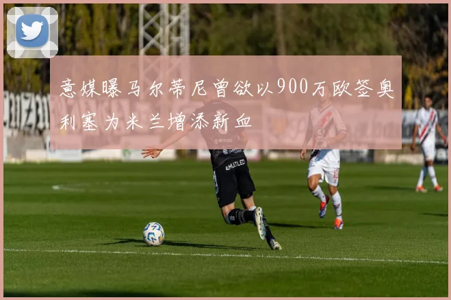 意媒曝马尔蒂尼曾欲以900万欧签奥利塞为米兰增添新血