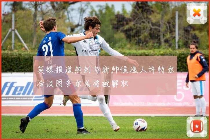 英媒报道热刺与新帅候选人许特尔洽谈图多尔或将被解职